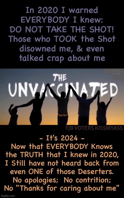 Is it Ego? | In 2020 I warned
EVERYBODY I knew:
DO NOT TAKE THE SHOT!
Those who TOOK the Shot
disowned me, & even
talked crap about me; - It's 2024 -
Now that EVERYBODY Knows
the TRUTH that I knew in 2020,
I Still have not heard back from
even ONE of those Deserters.

No apologies;  No contrition;

No "Thanks for caring about me" | image tagged in memes,the jab,maybe theyre all dead or disabled,oh well i tried,for their sake not mine,fjb voters kissmyass | made w/ Imgflip meme maker