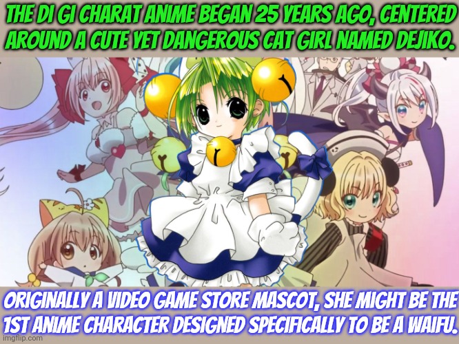 She was actually designed by a woman (Koge-Donbo). | The Di Gi Charat anime began 25 years ago, centered
around a cute yet dangerous cat girl named Dejiko. Originally a video game store mascot, she might be the
1st anime character designed specifically to be a waifu. | image tagged in anime,manga,videogames,illegal aliens | made w/ Imgflip meme maker