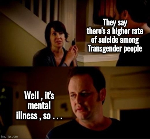 Can we stop playing word games | They say there's a higher rate of suicide among Transgender people; Well , it's mental illness , so . . . | image tagged in jake from state farm,mental health,pay attention,let's raise their taxes,same problem,politicians suck | made w/ Imgflip meme maker