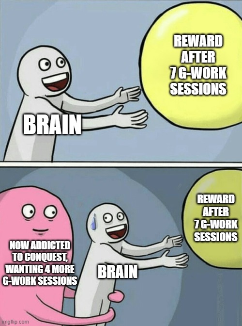 Running Away Balloon Meme | REWARD AFTER 7 G-WORK SESSIONS; BRAIN; REWARD AFTER 7 G-WORK SESSIONS; NOW ADDICTED TO CONQUEST, WANTING 4 MORE G-W0RK SESSIONS; BRAIN | image tagged in memes,running away balloon | made w/ Imgflip meme maker