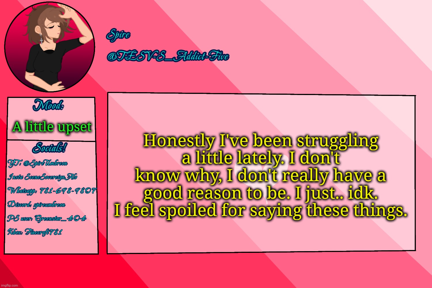 . | Honestly I've been struggling a little lately. I don't know why, I don't really have a good reason to be. I just.. idk. I feel spoiled for saying these things. A little upset | image tagged in tesv-s_addict-five announcement template | made w/ Imgflip meme maker