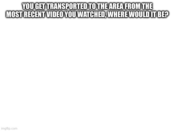 YOU GET TRANSPORTED TO THE AREA FROM THE MOST RECENT VIDEO YOU WATCHED, WHERE WOULD IT BE? | made w/ Imgflip meme maker