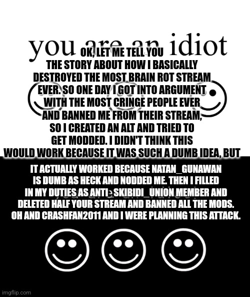 My plan | OK, LET ME TELL YOU THE STORY ABOUT HOW I BASICALLY DESTROYED THE MOST BRAIN ROT STREAM EVER. SO ONE DAY I GOT INTO ARGUMENT WITH THE MOST CRINGE PEOPLE EVER AND BANNED ME FROM THEIR STREAM, SO I CREATED AN ALT AND TRIED TO GET MODDED. I DIDN'T THINK THIS WOULD WORK BECAUSE IT WAS SUCH A DUMB IDEA, BUT; IT ACTUALLY WORKED BECAUSE NATAN_GUNAWAN IS DUMB AS HECK AND NODDED ME. THEN I FILLED IN MY DUTIES AS ANTI_SKIBIDI_UNION MEMBER AND DELETED HALF YOUR STREAM AND BANNED ALL THE MODS.
OH AND CRASHFAN2011 AND I WERE PLANNING THIS ATTACK. | image tagged in you are an idiot,you are an idiot dark mode version | made w/ Imgflip meme maker