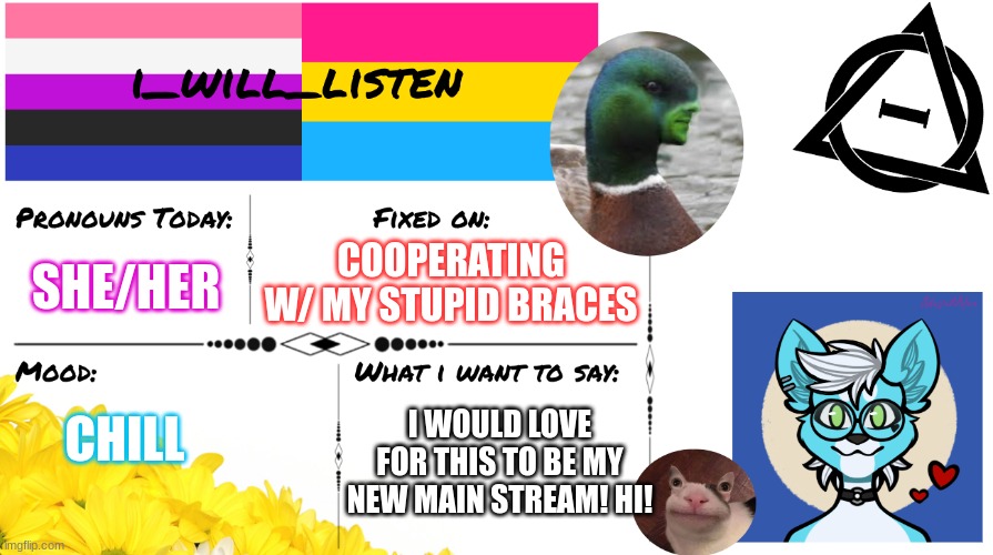 my new temp+ imma try to post more on this stream! | COOPERATING W/ MY STUPID BRACES; SHE/HER; CHILL; I WOULD LOVE FOR THIS TO BE MY NEW MAIN STREAM! HI! | image tagged in i_will_listen announcement temp | made w/ Imgflip meme maker