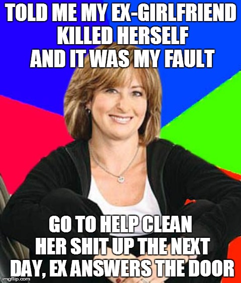 Sheltering Suburban Mom | TOLD ME MY EX-GIRLFRIEND KILLED HERSELF AND IT WAS MY FAULT GO TO HELP CLEAN HER SHIT UP THE NEXT DAY, EX ANSWERS THE DOOR | image tagged in memes,sheltering suburban mom,AdviceAnimals | made w/ Imgflip meme maker