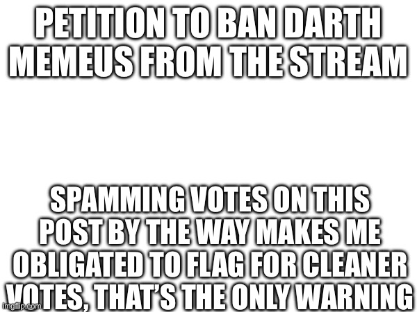 PETITION TO BAN DARTH MEMEUS FROM THE STREAM; SPAMMING VOTES ON THIS POST BY THE WAY MAKES ME OBLIGATED TO FLAG FOR CLEANER VOTES, THAT’S THE ONLY WARNING | made w/ Imgflip meme maker