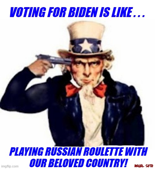 voting for Biden is like playing Russian roulette with our beloved country | VOTING FOR BIDEN IS LIKE . . . PLAYING RUSSIAN ROULETTE WITH
OUR BELOVED COUNTRY! ANGEL SOTO | image tagged in joe biden,uncle sam,country,russian roulette,presidential election,voting | made w/ Imgflip meme maker