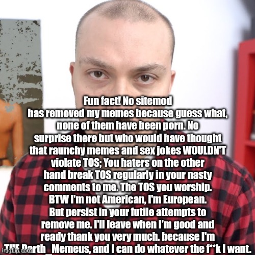 Anthony Fantano Unreviewable | Fun fact! No sitemod has removed my memes because guess what, none of them have been porn. No surprise there but who would have thought that raunchy memes and sex jokes WOULDN'T violate TOS; You haters on the other hand break TOS regularly in your nasty comments to me. The TOS you worship. BTW I'm not American, I'm European. But persist in your futile attempts to remove me. I'll leave when I'm good and ready thank you very much. because I'm THE Darth_Memeus, and I can do whatever the f**k I want. | image tagged in anthony fantano unreviewable | made w/ Imgflip meme maker