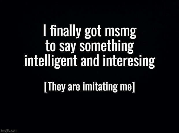 I win, yet again | I finally got msmg to say something intelligent and interesing; [They are imitating me] | image tagged in black background | made w/ Imgflip meme maker