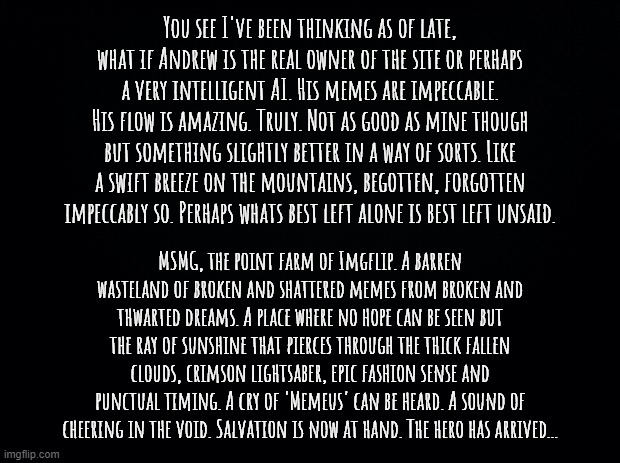 A poem if you will. | You see I've been thinking as of late, what if Andrew is the real owner of the site or perhaps a very intelligent AI. His memes are impeccable. His flow is amazing. Truly. Not as good as mine though but something slightly better in a way of sorts. Like a swift breeze on the mountains, begotten, forgotten impeccably so. Perhaps whats best left alone is best left unsaid. MSMG, the point farm of Imgflip. A barren wasteland of broken and shattered memes from broken and thwarted dreams. A place where no hope can be seen but the ray of sunshine that pierces through the thick fallen clouds, crimson lightsaber, epic fashion sense and punctual timing. A cry of 'Memeus' can be heard. A sound of cheering in the void. Salvation is now at hand. The hero has arrived... | image tagged in black background | made w/ Imgflip meme maker