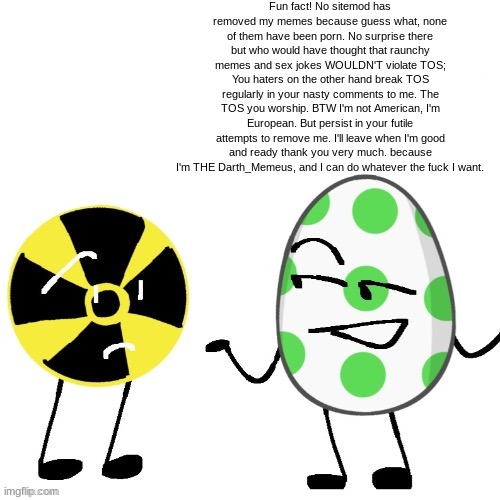 Fun fact! No sitemod has removed my memes because guess what, none of them have been porn. No surprise there but who would have thought that raunchy memes and sex jokes WOULDN'T violate TOS; You haters on the other hand break TOS regularly in your nasty comments to me. The TOS you worship. BTW I'm not American, I'm European. But persist in your futile attempts to remove me. I'll leave when I'm good and ready thank you very much. because I'm THE Darth_Memeus, and I can do whatever the fuck I want. | made w/ Imgflip meme maker