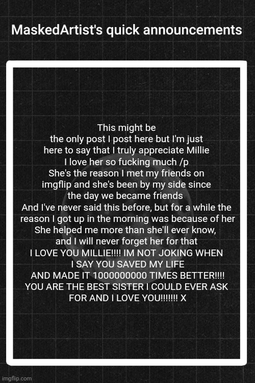/genuine | This might be the only post I post here but I'm just here to say that I truly appreciate Millie
I love her so fucking much /p
She's the reason I met my friends on imgflip and she's been by my side since the day we became friends 
And I've never said this before, but for a while the
 reason I got up in the morning was because of her
She helped me more than she'll ever know, 
and I will never forget her for that
I LOVE YOU MILLIE!!!! IM NOT JOKING WHEN
 I SAY YOU SAVED MY LIFE
 AND MADE IT 1000000000 TIMES BETTER!!!!
YOU ARE THE BEST SISTER I COULD EVER ASK
 FOR AND I LOVE YOU!!!!!!! X | image tagged in anartistwithamask's quick announcements | made w/ Imgflip meme maker