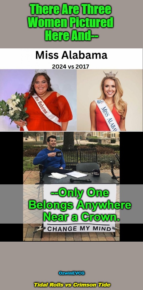 Tidal Rolls vs Crimson Tide | There Are Three 

Women Pictured 

Here And--; --Only One 

Belongs Anywhere 

Near a Crown. OzwinEVCG; Tidal Rolls vs Crimson Tide | image tagged in change my mind,memes,fat shame,beauty pageant,clown world wig,lawnmower haircut | made w/ Imgflip meme maker