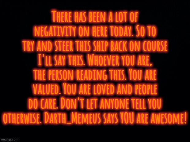 Black background | There has been a lot of negativity on here today. So to try and steer this ship back on course I'll say this. Whoever you are, the person reading this. You are valued. You are loved and people do care. Don't let anyone tell you otherwise. Darth_Memeus says YOU are awesome! | image tagged in black background | made w/ Imgflip meme maker