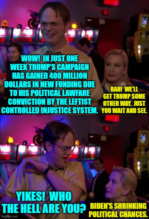 Trump DEFINITELY should be wearing a bullet resistant vest at this point. | WOW!  IN JUST ONE WEEK TRUMP'S CAMPAIGN HAS GAINED 400 MILLION DOLLARS IN NEW FUNDING DUE TO HIS POLITICAL LAWFARE CONVICTION BY THE LEFTIST CONTROLLED INJUSTICE SYSTEM. BAH!  WE'LL GET TRUMP SOME OTHER WAY.  JUST YOU WAIT AND SEE. YIKES!  WHO THE HELL ARE YOU? BIDEN'S SHRINKING POLITICAL CHANCES. | image tagged in angela scared dwight | made w/ Imgflip meme maker