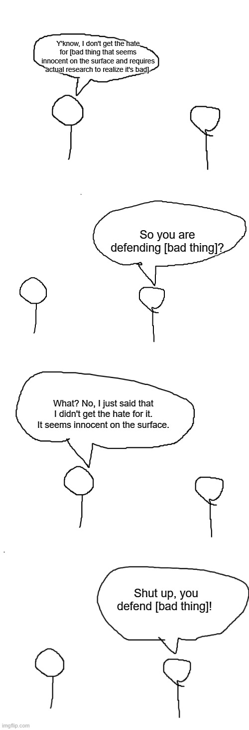 This is how some of you guys behave | Y'know, I don't get the hate for [bad thing that seems innocent on the surface and requires actual research to realize it's bad]. So you are defending [bad thing]? What? No, I just said that I didn't get the hate for it. It seems innocent on the surface. Shut up, you defend [bad thing]! | made w/ Imgflip meme maker