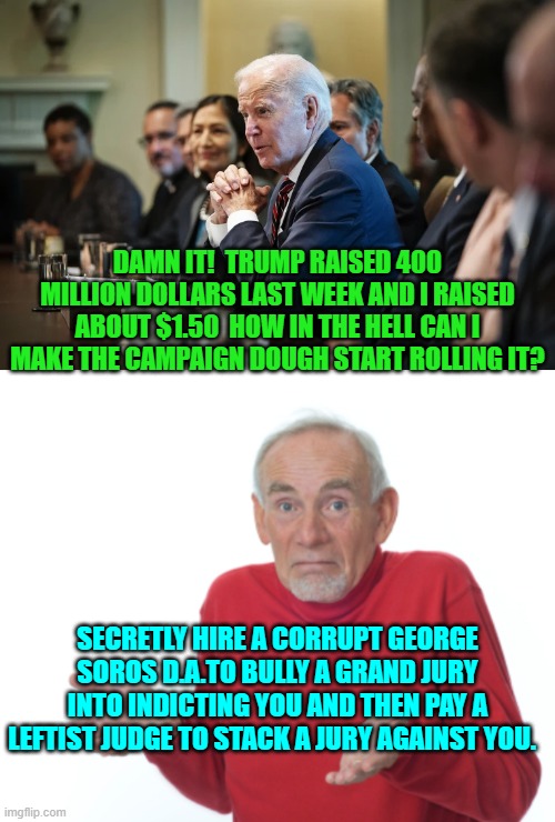 Maybe some of that Trump magic would rub off on you Joe. | DAMN IT!  TRUMP RAISED 400 MILLION DOLLARS LAST WEEK AND I RAISED ABOUT $1.50  HOW IN THE HELL CAN I MAKE THE CAMPAIGN DOUGH START ROLLING IT? SECRETLY HIRE A CORRUPT GEORGE SOROS D.A.TO BULLY A GRAND JURY INTO INDICTING YOU AND THEN PAY A LEFTIST JUDGE TO STACK A JURY AGAINST YOU. | image tagged in yep | made w/ Imgflip meme maker
