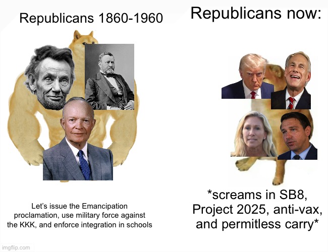Buff Doge vs. Cheems | Republicans now:; Republicans 1860-1960; *screams in SB8, Project 2025, anti-vax, and permitless carry*; Let’s issue the Emancipation proclamation, use military force against the KKK, and enforce integration in schools | image tagged in memes,buff doge vs cheems | made w/ Imgflip meme maker