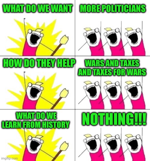 All of human history proves conclusively we learn nothing from history | WHAT DO WE WANT; MORE POLITICIANS; WARS AND TAXES AND TAXES FOR WARS; HOW DO THEY HELP; NOTHING!!! WHAT DO WE LEARN FROM HISTORY | image tagged in memes,what do we want 3,war,political memes | made w/ Imgflip meme maker