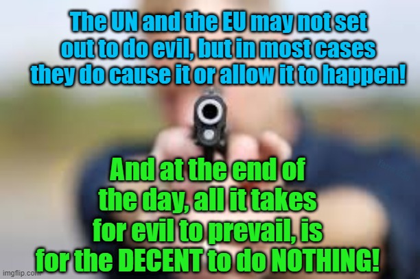 All it takes, is for the decent to do nothing! | The UN and the EU may not set out to do evil, but in most cases they do cause it or allow it to happen! And at the end of the day, all it takes for evil to prevail, is for the DECENT to do NOTHING! Yarra Man | image tagged in the un,the eu,evil,self gratification by proxy,virtue signaling,woke | made w/ Imgflip meme maker