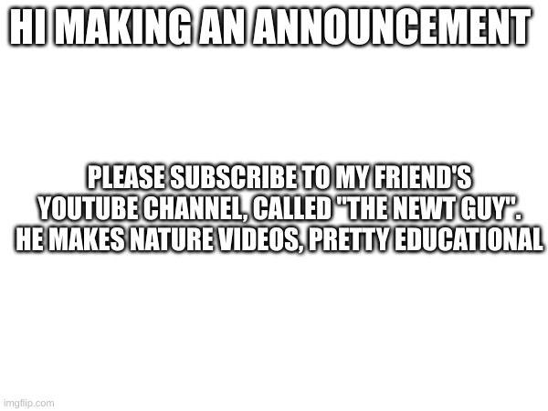announcment | HI MAKING AN ANNOUNCEMENT; PLEASE SUBSCRIBE TO MY FRIEND'S YOUTUBE CHANNEL, CALLED "THE NEWT GUY". HE MAKES NATURE VIDEOS, PRETTY EDUCATIONAL | image tagged in nothing | made w/ Imgflip meme maker