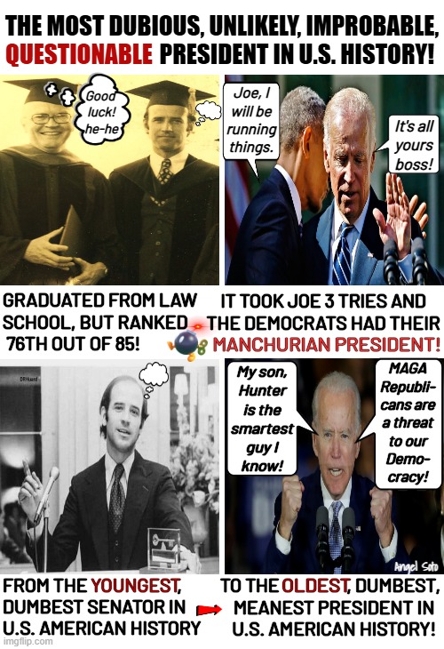 Biden-youngest dumbest senator to oldest dumbest president | THE MOST DUBIOUS, UNLIKELY, IMPROBABLE,
                                  PRESIDENT IN U.S. HISTORY! QUESTIONABLE; Joe, I
will be
running
things. Good 
luck!
he-he; It's all
yours
boss! IT TOOK JOE 3 TRIES AND
THE DEMOCRATS HAD THEIR; GRADUATED FROM LAW
SCHOOL, BUT RANKED
 76TH OUT OF 85! MANCHURIAN PRESIDENT! My son,
Hunter
is the
smartest
guy I
know! MAGA
Republi-
cans are
a threat
to our
Demo-
cracy! Angel Soto; TO THE                  , DUMBEST,
  MEANEST PRESIDENT IN
  U.S. AMERICAN HISTORY! YOUNGEST; OLDEST; FROM THE                        ,
DUMBEST SENATOR IN
U.S. AMERICAN HISTORY | image tagged in biden from young dumb senator to old dumb president,senator,president,manchurian president,democrats,dumb | made w/ Imgflip meme maker