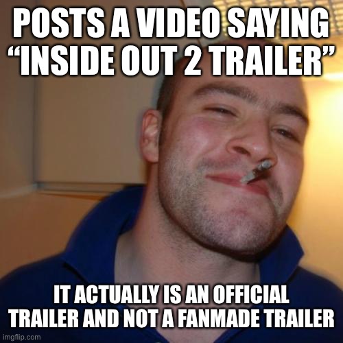 Good Guy Greg | POSTS A VIDEO SAYING “INSIDE OUT 2 TRAILER”; IT ACTUALLY IS AN OFFICIAL TRAILER AND NOT A FANMADE TRAILER | image tagged in memes,good guy greg,pixar,inside out | made w/ Imgflip meme maker