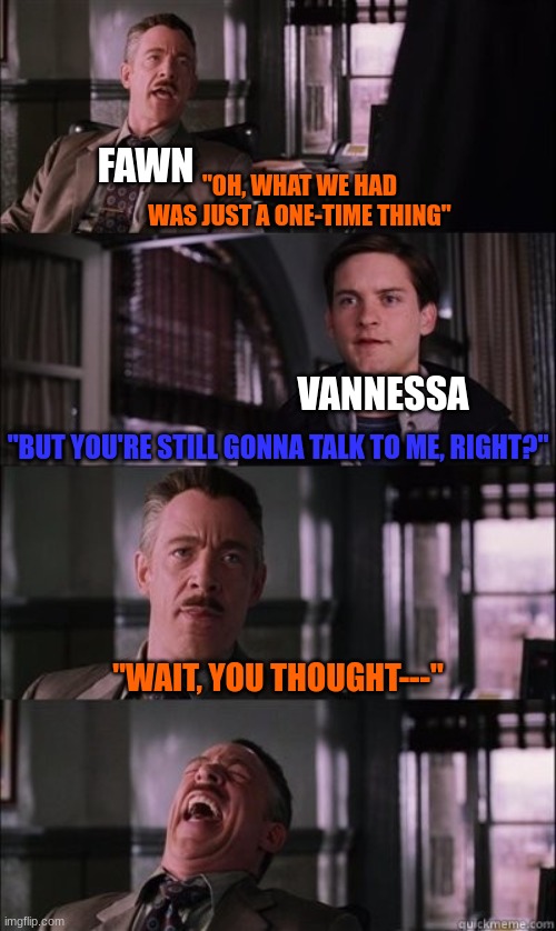 Damn fawn that's cold. | FAWN; "OH, WHAT WE HAD WAS JUST A ONE-TIME THING"; VANNESSA; "BUT YOU'RE STILL GONNA TALK TO ME, RIGHT?"; "WAIT, YOU THOUGHT---" | image tagged in j jonah jameson laughing,ocs | made w/ Imgflip meme maker