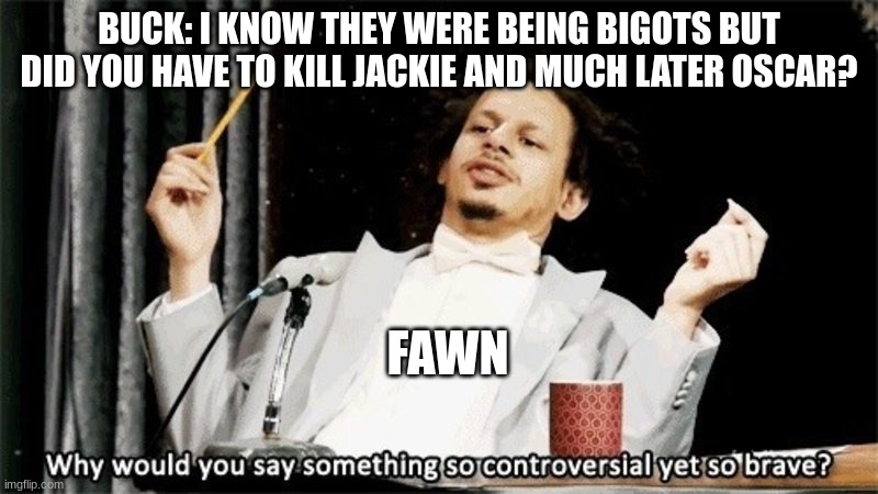 Buck is her lil brother btw | BUCK: I KNOW THEY WERE BEING BIGOTS BUT DID YOU HAVE TO KILL JACKIE AND MUCH LATER OSCAR? FAWN | image tagged in why would you say something so controversial yet so brave,ocs,siblings,murder | made w/ Imgflip meme maker