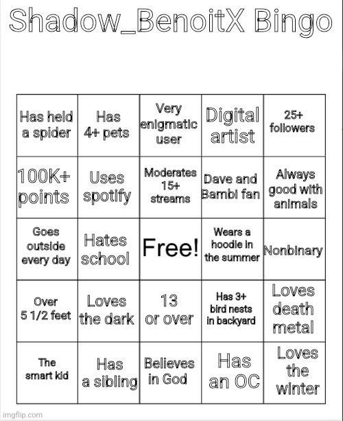 My bingo! | Shadow_BenoitX Bingo; Very enigmatic user; Has 4+ pets; 25+ followers; Has held a spider; Digital artist; Moderates 15+ streams; 100K+ points; Always good with animals; Dave and Bambi fan; Uses spotify; Wears a hoodie in the summer; Goes outside every day; Nonbinary; Hates school; Over 5 1/2 feet; Loves the dark; Loves death metal; Has 3+ bird nests in backyard; 13 or over; Has a sibling; Loves the winter; The smart kid; Believes in God; Has an OC | image tagged in blank bingo,shadow_benoitx | made w/ Imgflip meme maker