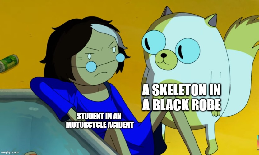 everytime | A SKELETON IN
A BLACK ROBE; STUDENT IN AN 
MOTORCYCLE ACIDENT | image tagged in me and the cat | made w/ Imgflip meme maker