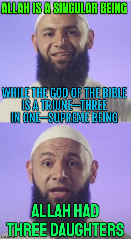 Allah Had Three Daughters (al-Lat, al-Uzza and Manat) | ALLAH IS A SINGULAR BEING; WHILE THE GOD OF THE BIBLE
IS A TRIUNE—THREE IN ONE—SUPREME BEING; ALLAH HAD
THREE DAUGHTERS | image tagged in surprised muslim,god,allah,allahu akbar,islam,radical islam | made w/ Imgflip meme maker