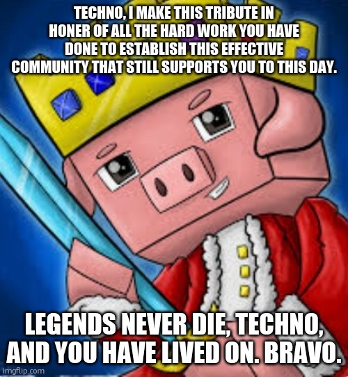 Technoblade's channel icon | TECHNO, I MAKE THIS TRIBUTE IN HONER OF ALL THE HARD WORK YOU HAVE DONE TO ESTABLISH THIS EFFECTIVE COMMUNITY THAT STILL SUPPORTS YOU TO THIS DAY. LEGENDS NEVER DIE, TECHNO, AND YOU HAVE LIVED ON. BRAVO. | image tagged in technoblade's channel icon | made w/ Imgflip meme maker