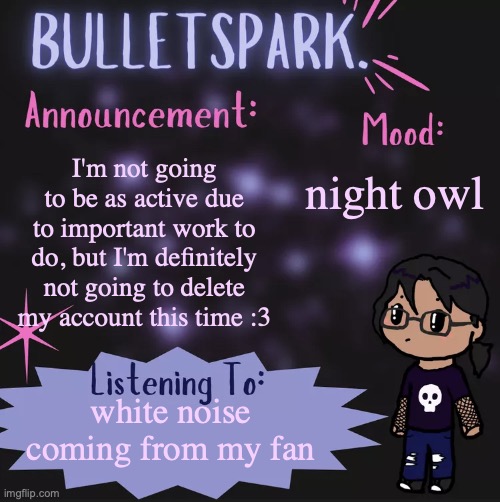 BulletSpark. Announcement Template by MC | night owl; I'm not going to be as active due to important work to do, but I'm definitely not going to delete my account this time :3; white noise coming from my fan | image tagged in bulletspark announcement template by mc | made w/ Imgflip meme maker