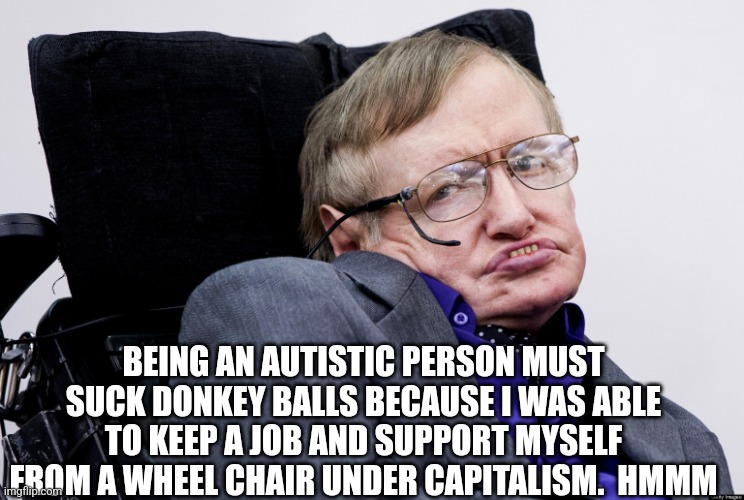Stephen Hawkings | BEING AN AUTISTIC PERSON MUST SUCK DONKEY BALLS BECAUSE I WAS ABLE TO KEEP A JOB AND SUPPORT MYSELF FROM A WHEEL CHAIR UNDER CAPITALISM.  HM | image tagged in stephen hawkings | made w/ Imgflip meme maker