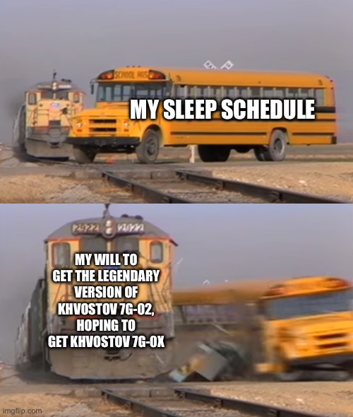 A train hitting a school bus | MY SLEEP SCHEDULE; MY WILL TO GET THE LEGENDARY VERSION OF KHVOSTOV 7G-02, HOPING TO GET KHVOSTOV 7G-0X | image tagged in a train hitting a school bus | made w/ Imgflip meme maker
