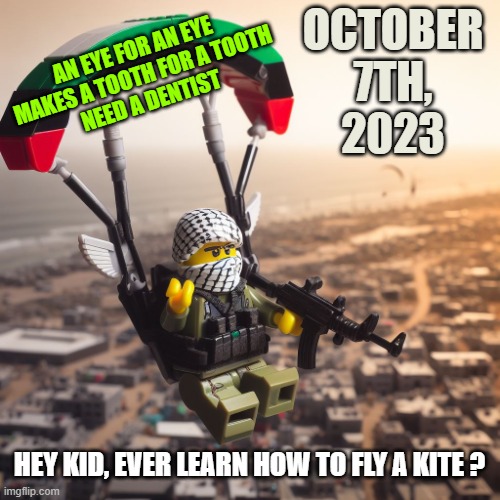 Lego Hamas Paraglider | OCTOBER
7TH,
2023; AN EYE FOR AN EYE 
MAKES A TOOTH FOR A TOOTH
NEED A DENTIST; HEY KID, EVER LEARN HOW TO FLY A KITE ? | image tagged in lego hamas paraglider | made w/ Imgflip meme maker