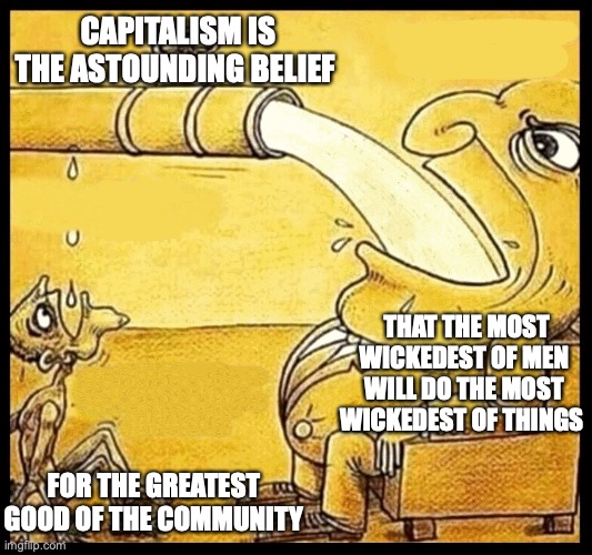 Capitalism | CAPITALISM IS THE ASTOUNDING BELIEF; THAT THE MOST WICKEDEST OF MEN WILL DO THE MOST WICKEDEST OF THINGS; FOR THE GREATEST GOOD OF THE COMMUNITY | image tagged in capitalism,socialism,trump,donald trump,right wing,capitalist | made w/ Imgflip meme maker