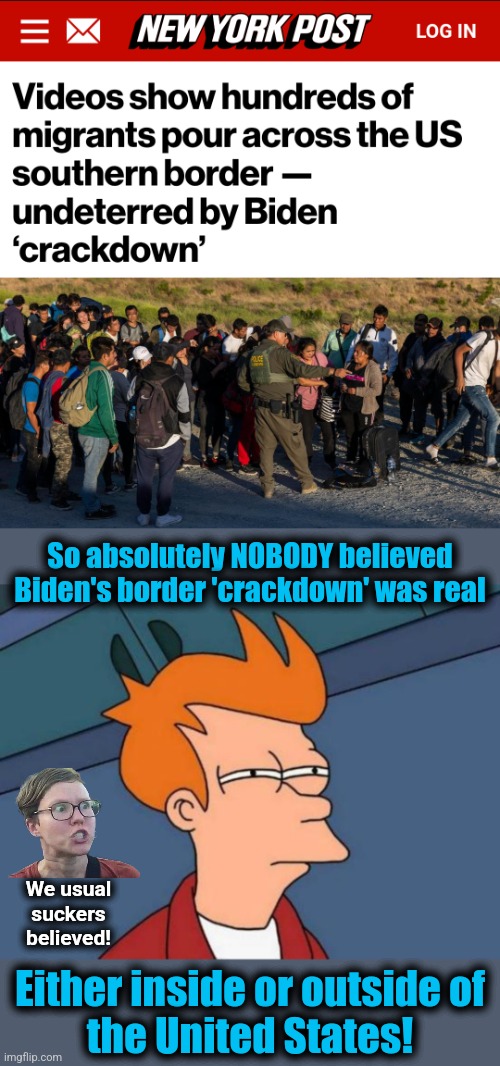It was all lies, like everyone knew | So absolutely NOBODY believed Biden's border 'crackdown' was real; We usual
suckers
believed! Either inside or outside of
the United States! | image tagged in memes,futurama fry,open borders,joe biden,crackdown,democrats | made w/ Imgflip meme maker