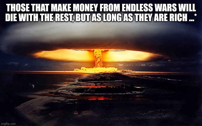 Atomic explosion | THOSE THAT MAKE MONEY FROM ENDLESS WARS WILL DIE WITH THE REST, BUT AS LONG AS THEY ARE RICH ...* | image tagged in atomic explosion | made w/ Imgflip meme maker
