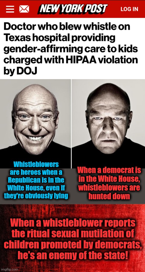 Openness and transparency when democrats are in the White House | Whistleblowers are heroes when a Republican is in the White House, even if they're obviously lying; When a democrat is
in the White House,
whistleblowers are
hunted down; When a whistleblower reports
the ritual sexual mutilation of
children promoted by democrats,
he's an enemy of the state! | image tagged in dean norris reaction,joe biden,democrats,ritual sexual mutilation of children,whistleblower,transgender | made w/ Imgflip meme maker