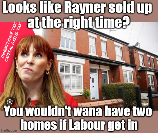 'Two Homes' Rayner advised to sell up before a potential Labour Gov? - #£2000 | Looks like Rayner sold up 
at the right time? INHERITANCE TAX
CAPITAL GAINS TAX; £2000; Pensions & Inheritance? Starmer's coming after your pension? Lady Victoria Starmer; CORBYN EXPELLED; Labour pledge 'Urban centres' to help house 'Our Fair Share' of our new Migrant friends; New Home for our New Immigrant Friends !!! The only way to keep the illegal immigrants in the UK; CITIZENSHIP FOR ALL; ; Amnesty For all Illegals; Sir Keir Starmer MP; Muslim Votes Matter; Blood on Starmers hands? Burnham; Taxi for Rayner ? #RR4PM;100's more Tax collectors; Higher Taxes Under Labour; We're Coming for You; Labour pledges to clamp down on Tax Dodgers; Higher Taxes under Labour; Rachel Reeves Angela Rayner Bovvered? Higher Taxes under Labour; Risks of voting Labour; * EU Re entry? * Mass Immigration? * Build on Greenbelt? * Rayner as our PM? * Ulez 20 mph fines? * Higher taxes? * UK Flag change? * Muslim takeover? * End of Christianity? * Economic collapse? TRIPLE LOCK' Anneliese Dodds Rwanda plan Quid Pro Quo UK/EU Illegal Migrant Exchange deal; UK not taking its fair share, EU Exchange Deal = People Trafficking !!! Starmer to Betray Britain, #Burden Sharing #Quid Pro Quo #100,000; #Immigration #Starmerout #Labour #wearecorbyn #KeirStarmer #DianeAbbott #McDonnell #cultofcorbyn #labourisdead #labourracism #socialistsunday #nevervotelabour #socialistanyday #Antisemitism #Savile #SavileGate #Paedo #Worboys #GroomingGangs #Paedophile #IllegalImmigration #Immigrants #Invasion #Starmeriswrong #SirSoftie #SirSofty #Blair #Steroids AKA Keith ABBOTT BACK; Union Jack Flag in election campaign material; Concerns raised by Black, Asian and Minority ethnic BAMEgroup & activists; Capt U-Turn; Hunt down Tax Dodgers; Higher tax under Labour Sorry about the fatalities; Are you really going to trust Labour with your vote? Pension Triple Lock;; 'Our Fair Share'; Angela Rayner: We’ll build a generation (4x) of Milton Keynes-style new towns; £2000, capital gains tax; It's no Joke; You wouldn't wana have two 
homes if Labour get in | image tagged in rayner house,illegal immigration,labourisdead,stop boats rwanda,palestine hamas israel muslim vote,election 4th july | made w/ Imgflip meme maker
