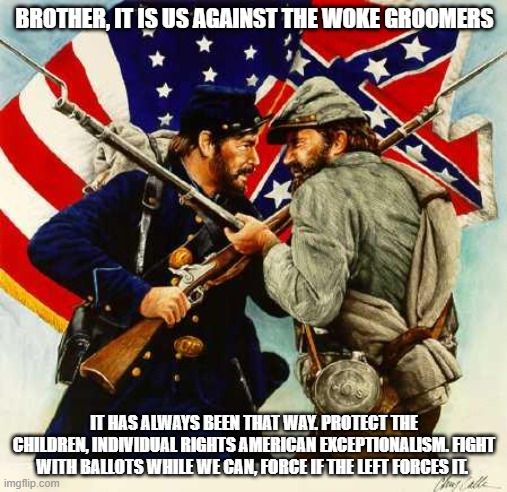 We will not let the groomers win. | BROTHER, IT IS US AGAINST THE WOKE GROOMERS; IT HAS ALWAYS BEEN THAT WAY. PROTECT THE CHILDREN, INDIVIDUAL RIGHTS AMERICAN EXCEPTIONALISM. FIGHT WITH BALLOTS WHILE WE CAN, FORCE IF THE LEFT FORCES IT. | image tagged in civil war soldiers,woke groomers,protect the children,democrat war on america,brothers in arms,one nation | made w/ Imgflip meme maker