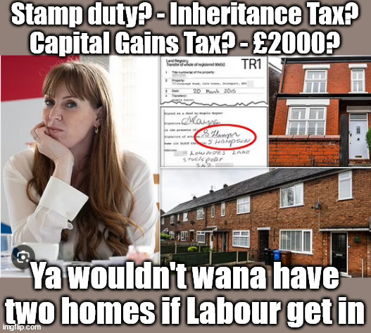 'Two Homes' Rayner advised to sell up before a potential Labour Gov? - #£2000 | Stamp duty? - Inheritance Tax?
Capital Gains Tax? - £2000? £2000; Pensions & Inheritance? Starmer's coming after your pension? Lady Victoria Starmer; CORBYN EXPELLED; Labour pledge 'Urban centres' to help house 'Our Fair Share' of our new Migrant friends; New Home for our New Immigrant Friends !!! The only way to keep the illegal immigrants in the UK; CITIZENSHIP FOR ALL; ; Amnesty For all Illegals; Sir Keir Starmer MP; Muslim Votes Matter; Blood on Starmers hands? Burnham; Taxi for Rayner ? #RR4PM;100's more Tax collectors; Higher Taxes Under Labour; We're Coming for You; Labour pledges to clamp down on Tax Dodgers; Higher Taxes under Labour; Rachel Reeves Angela Rayner Bovvered? Higher Taxes under Labour; Risks of voting Labour; * EU Re entry? * Mass Immigration? * Build on Greenbelt? * Rayner as our PM? * Ulez 20 mph fines? * Higher taxes? * UK Flag change? * Muslim takeover? * End of Christianity? * Economic collapse? TRIPLE LOCK' Anneliese Dodds Rwanda plan Quid Pro Quo UK/EU Illegal Migrant Exchange deal; UK not taking its fair share, EU Exchange Deal = People Trafficking !!! Starmer to Betray Britain, #Burden Sharing #Quid Pro Quo #100,000; #Immigration #Starmerout #Labour #wearecorbyn #KeirStarmer #DianeAbbott #McDonnell #cultofcorbyn #labourisdead #labourracism #socialistsunday #nevervotelabour #socialistanyday #Antisemitism #Savile #SavileGate #Paedo #Worboys #GroomingGangs #Paedophile #IllegalImmigration #Immigrants #Invasion #Starmeriswrong #SirSoftie #SirSofty #Blair #Steroids AKA Keith ABBOTT BACK; Union Jack Flag in election campaign material; Concerns raised by Black, Asian and Minority ethnic BAMEgroup & activists; Capt U-Turn; Hunt down Tax Dodgers; Higher tax under Labour Sorry about the fatalities; Are you really going to trust Labour with your vote? Pension Triple Lock;; 'Our Fair Share'; Angela Rayner: We’ll build a generation (4x) of Milton Keynes-style new towns; £2000, capital gains tax; It's no Joke; Ya wouldn't wana have two homes if Labour get in | image tagged in illegal immigration,stop boats rwanda,palestine hamas israel muslim vote,labourisdead,election 4th july,starmer 2000 pounds | made w/ Imgflip meme maker