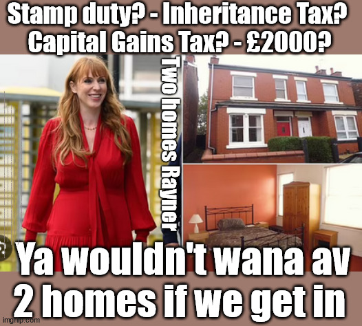 'Two Homes' Rayner advised to sell up before a potential Labour Gov? - #£2000 | Stamp duty? - Inheritance Tax? 
Capital Gains Tax? - £2000? Two homes Rayner; Stamp duty? - Inheritance Tax? Capital Gains Tax? - £2000? £2000; Pensions & Inheritance? Starmer's coming after your pension? Lady Victoria Starmer; CORBYN EXPELLED; Labour pledge 'Urban centres' to help house 'Our Fair Share' of our new Migrant friends; New Home for our New Immigrant Friends !!! The only way to keep the illegal immigrants in the UK; CITIZENSHIP FOR ALL; ; Amnesty For all Illegals; Sir Keir Starmer MP; Muslim Votes Matter; Blood on Starmers hands? Burnham; Taxi for Rayner ? #RR4PM;100's more Tax collectors; Higher Taxes Under Labour; We're Coming for You; Labour pledges to clamp down on Tax Dodgers; Higher Taxes under Labour; Rachel Reeves Angela Rayner Bovvered? Higher Taxes under Labour; Risks of voting Labour; * EU Re entry? * Mass Immigration? * Build on Greenbelt? * Rayner as our PM? * Ulez 20 mph fines? * Higher taxes? * UK Flag change? * Muslim takeover? * End of Christianity? * Economic collapse? TRIPLE LOCK' Anneliese Dodds Rwanda plan Quid Pro Quo UK/EU Illegal Migrant Exchange deal; UK not taking its fair share, EU Exchange Deal = People Trafficking !!! Starmer to Betray Britain, #Burden Sharing #Quid Pro Quo #100,000; #Immigration #Starmerout #Labour #wearecorbyn #KeirStarmer #DianeAbbott #McDonnell #cultofcorbyn #labourisdead #labourracism #socialistsunday #nevervotelabour #socialistanyday #Antisemitism #Savile #SavileGate #Paedo #Worboys #GroomingGangs #Paedophile #IllegalImmigration #Immigrants #Invasion #Starmeriswrong #SirSoftie #SirSofty #Blair #Steroids AKA Keith ABBOTT BACK; Union Jack Flag in election campaign material; Concerns raised by Black, Asian and Minority ethnic BAMEgroup & activists; Capt U-Turn; Hunt down Tax Dodgers; Higher tax under Labour Sorry about the fatalities; Are you really going to trust Labour with your vote? Pension Triple Lock;; 'Our Fair Share'; Angela Rayner: We’ll build a generation (4x) of Milton Keynes-style new towns; £2000, capital gains tax; It's no Joke; Ya wouldn't wana have two homes if Labour get in; Ya wouldn't wana av
2 homes if we get in | image tagged in rayner two homes,illegal immigration,labourisdead,palestine hamas israel muslim vote,stop boats rwanda,election 4th july | made w/ Imgflip meme maker