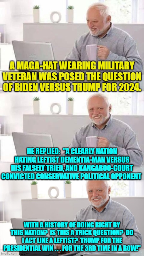 Some questions don't need to be asked. | A MAGA-HAT WEARING MILITARY VETERAN WAS POSED THE QUESTION OF BIDEN VERSUS TRUMP FOR 2024. HE REPLIED:  "A CLEARLY NATION HATING LEFTIST DEMENTIA-MAN VERSUS HIS FALSELY TRIED, AND KANGAROO-COURT CONVICTED CONSERVATIVE POLITICAL OPPONENT; WITH A HISTORY OF DOING RIGHT BY THIS NATION?  IS THIS A TRICK QUESTION?  DO I ACT LIKE A LEFTIST?  TRUMP FOR THE PRESIDENTIAL WIN . . . FOR THE 3RD TIME IN A ROW!" | image tagged in hide the pain harold | made w/ Imgflip meme maker
