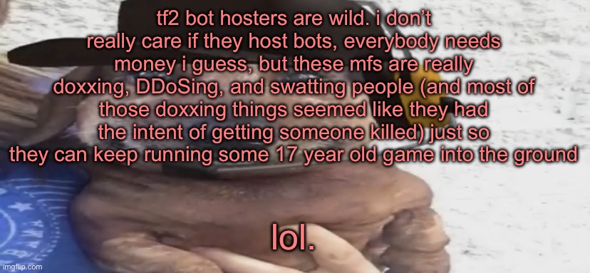 chucklenuts | tf2 bot hosters are wild. i don’t really care if they host bots, everybody needs money i guess, but these mfs are really doxxing, DDoSing, and swatting people (and most of those doxxing things seemed like they had the intent of getting someone killed) just so they can keep running some 17 year old game into the ground; lol. | image tagged in chucklenuts | made w/ Imgflip meme maker
