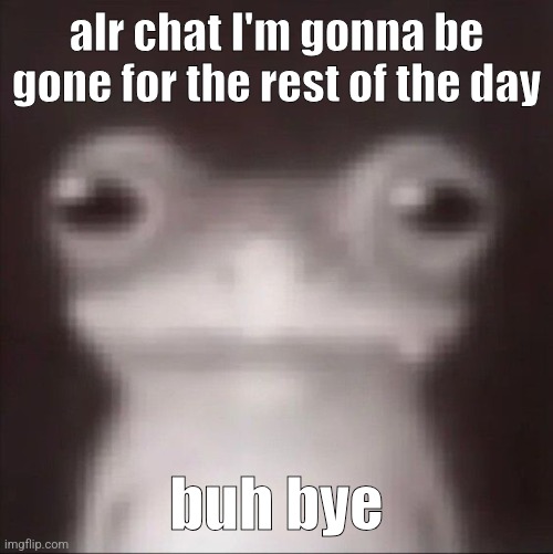 frogk | alr chat I'm gonna be gone for the rest of the day; buh bye | image tagged in frogk | made w/ Imgflip meme maker