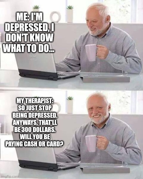 Hide the Pain Harold Meme | ME: I'M DEPRESSED, I DON'T KNOW WHAT TO DO... MY THERAPIST: SO JUST STOP BEING DEPRESSED. ANYWAYS, THAT'LL BE 300 DOLLARS. WILL YOU BE PAYING CASH OR CARD? | image tagged in memes,hide the pain harold | made w/ Imgflip meme maker