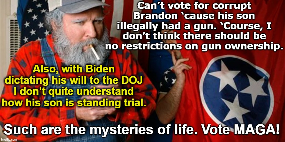 Hunter Biden & MAGA | Can’t vote for corrupt Brandon ‘cause his son illegally had a gun. ‘Course, I don’t think there should be no restrictions on gun ownership. Also, with Biden dictating his will to the DOJ I don’t quite understand how his son is standing trial. Such are the mysteries of life. Vote MAGA! | image tagged in it's a conspiracy,maga,rednecks,almost politically correct redneck,basket of deplorables,nevertrump meme | made w/ Imgflip meme maker